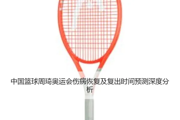 中国篮球周琦奥运会伤病恢复及复出时间预测深度分析